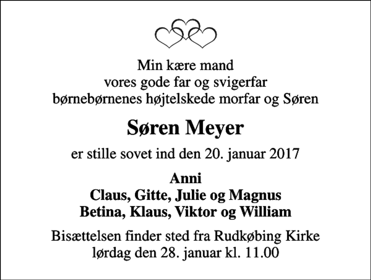 <p>Min kære mand vores gode far og svigerfar børnebørnenes højtelskede morfar og Søren<br />Søren Meyer<br />er stille sovet ind den 20. januar 2017<br />Anni Claus, Gitte, Julie og Magnus Betina, Klaus, Viktor og William<br />Bisættelsen finder sted fra Rudkøbing Kirke lørdag den 28. januar kl. 11.00</p>