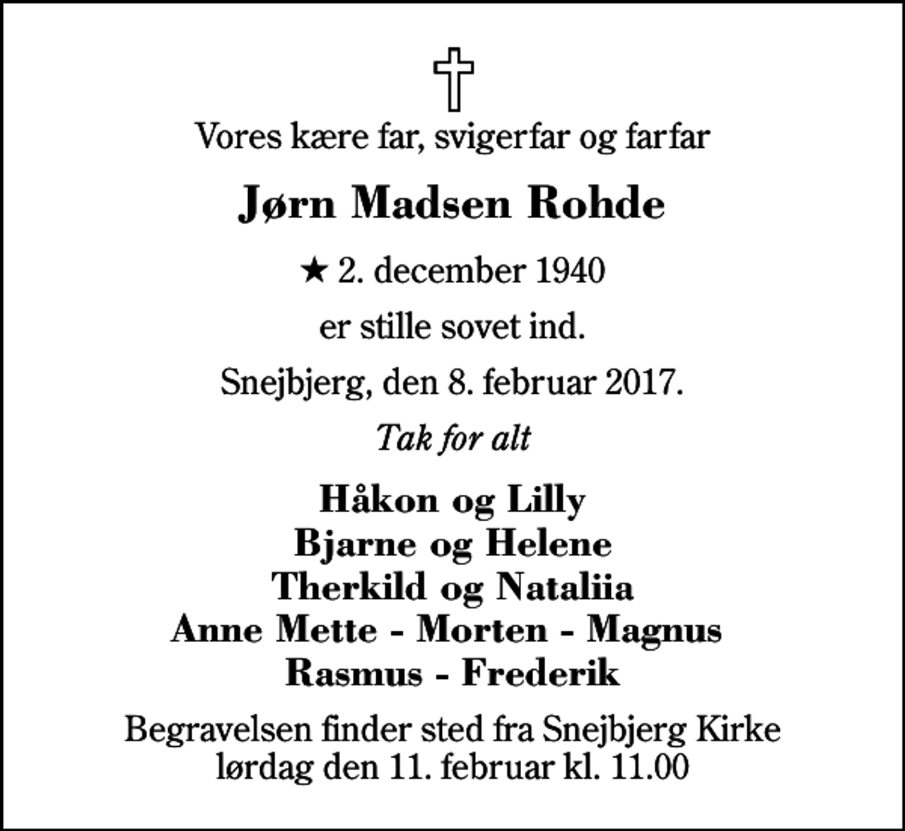 <p>Vores kære far, svigerfar og farfar<br />Jørn Madsen Rohde<br />* 2. december 1940<br />er stille sovet ind.<br />Snejbjerg, den 8. februar 2017.<br />Tak for alt<br />Håkon og Lilly Bjarne og Helene Therkild og Nataliia Anne Mette - Morten - Magnus Rasmus - Frederik<br />Begravelsen finder sted fra Snejbjerg Kirke lørdag den 11. februar kl. 11.00</p>