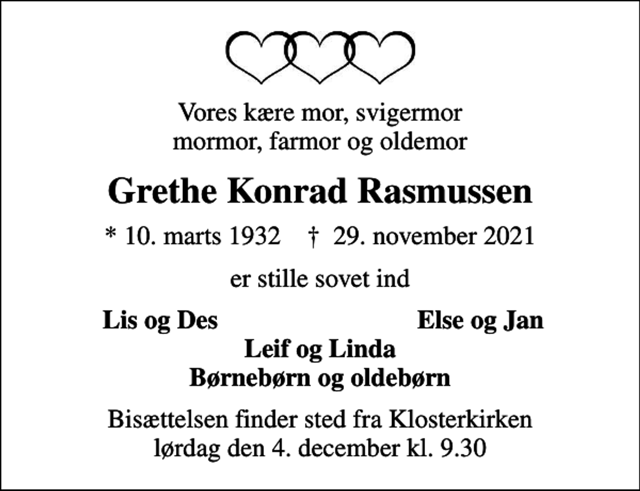 <p>Vores kære mor, svigermor mormor, farmor og oldemor<br />Grethe Konrad Rasmussen<br />* 10. marts 1932 ✝ 29. november 2021<br />er stille sovet ind<br />Lis og Des<br />Else og Jan<br />Bisættelsen finder sted fra Klosterkirken lørdag den 4. december kl. 9.30</p>