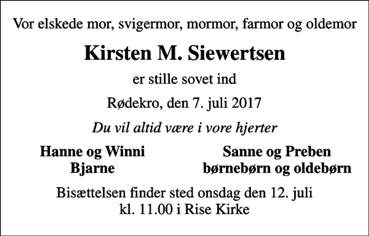 <p>Vor elskede mor, svigermor, mormor, farmor og oldemor<br />Kirsten M. Siewertsen<br />er stille sovet ind<br />Rødekro, den 7. juli 2017<br />Du vil altid være i vore hjerter<br />Hanne og Winni<br />Sanne og Preben<br />Bjarne<br />børnebørn og oldebørn<br />Bisættelsen finder sted onsdag den 12. juli kl. 11.00 i Rise Kirke</p>