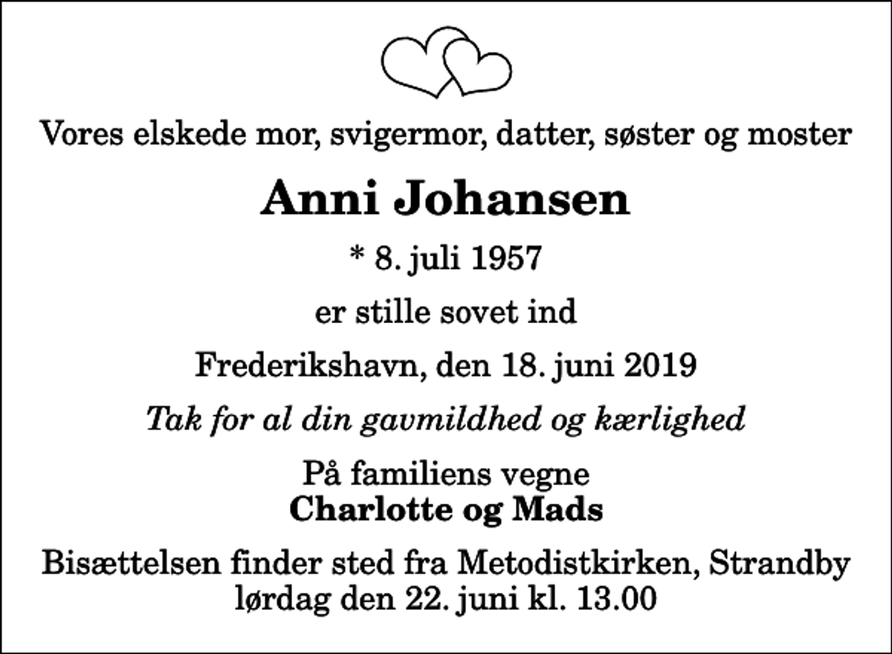 <p>Vores elskede mor, svigermor, datter, søster og moster<br />Anni Johansen<br />* 8. juli 1957<br />er stille sovet ind<br />Frederikshavn, den 18. juni 2019<br />Tak for al din gavmildhed og kærlighed<br />På familiens vegne<br />Charlotte og Mads<br />Bisættelsen finder sted fra Metodistkirken, Strandby lørdag den 22. juni kl. 13.00</p>
