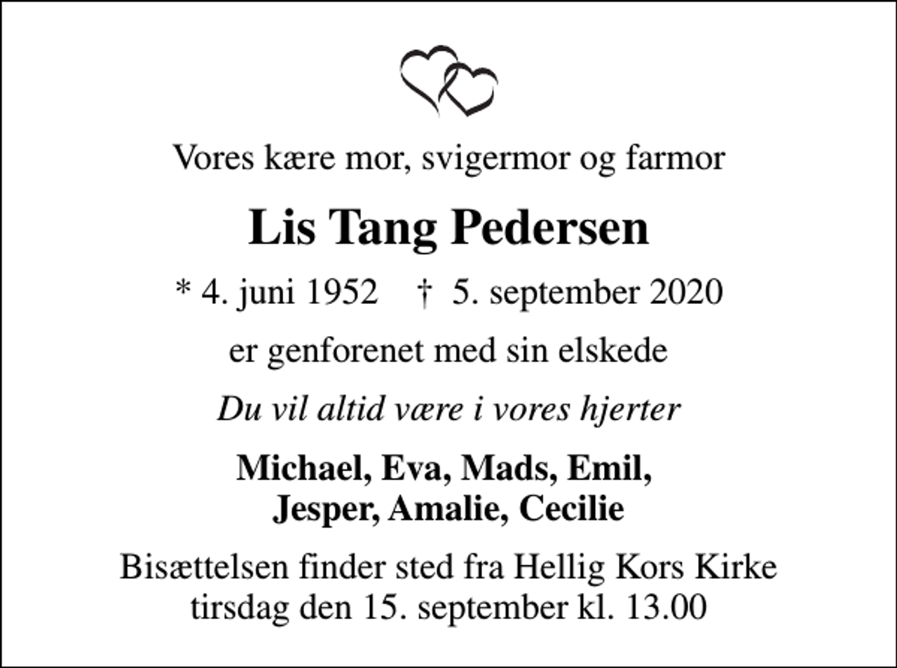 <p>Vores kære mor, svigermor og farmor<br />Lis Tang Pedersen<br />* 4. juni 1952 ✝ 5. september 2020<br />er genforenet med sin elskede<br />Du vil altid være i vores hjerter<br />Michael, Eva, Mads, Emil, Jesper, Amalie, Cecilie<br />Bisættelsen finder sted fra Hellig Kors Kirke tirsdag den 15. september kl. 13.00</p>