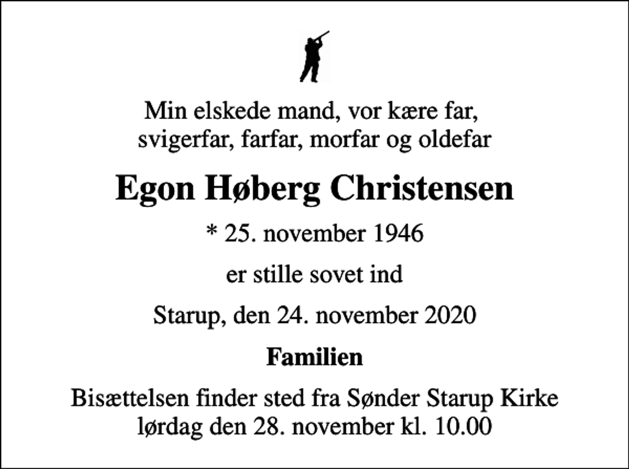 <p>Min elskede mand, vor kære far, svigerfar, farfar, morfar og oldefar<br />Egon Høberg Christensen<br />* 25. november 1946<br />er stille sovet ind<br />Starup, den 24. november 2020<br />Familien<br />Bisættelsen finder sted fra Sønder Starup Kirke lørdag den 28. november kl. 10.00</p>
