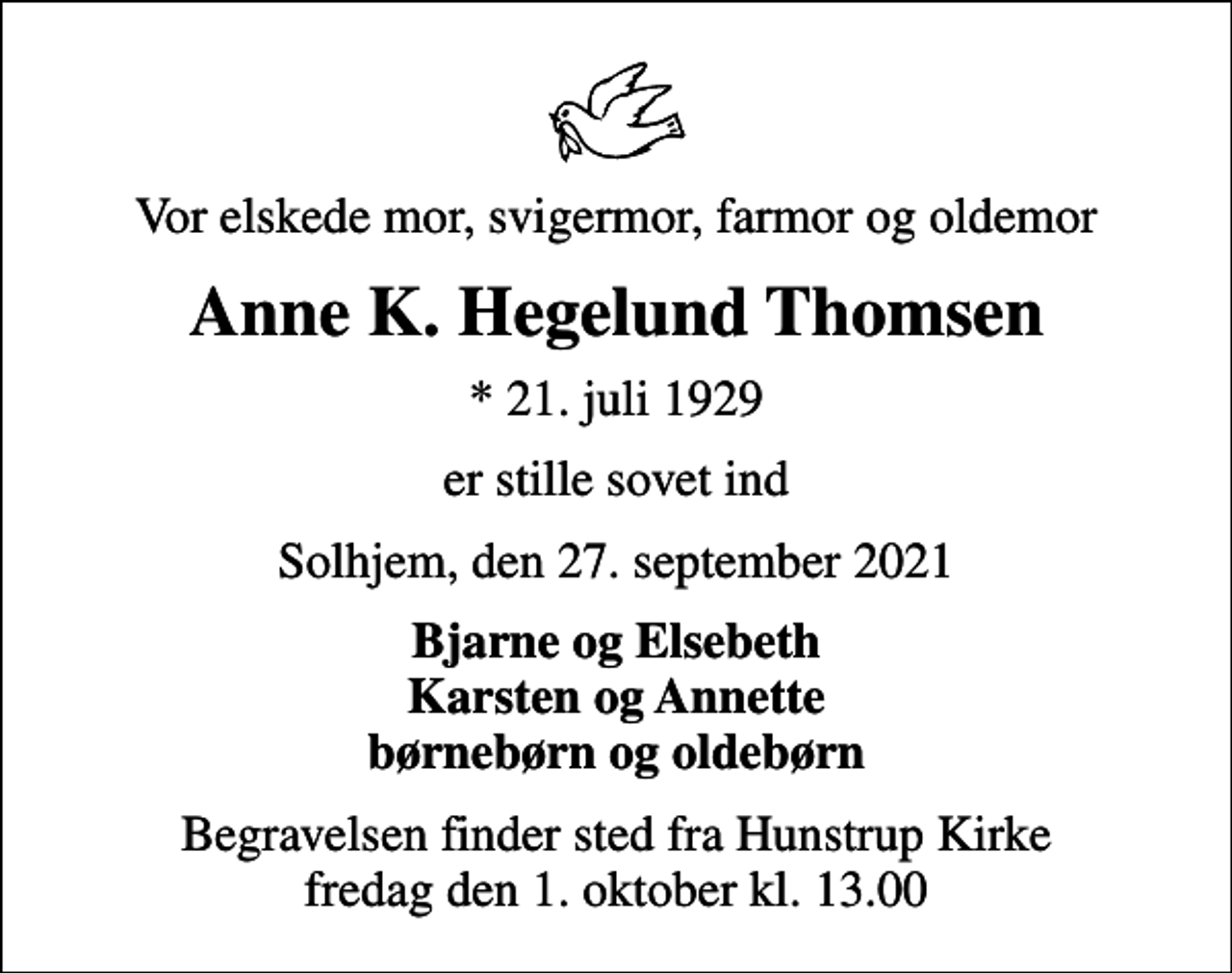 <p>Vor elskede mor, svigermor, farmor og oldemor<br />Anne K. Hegelund Thomsen<br />* 21. juli 1929<br />er stille sovet ind<br />Solhjem, den 27. september 2021<br />Bjarne og Elsebeth Karsten og Annette børnebørn og oldebørn<br />Begravelsen finder sted fra Hunstrup Kirke fredag den 1. oktober kl. 13.00</p>