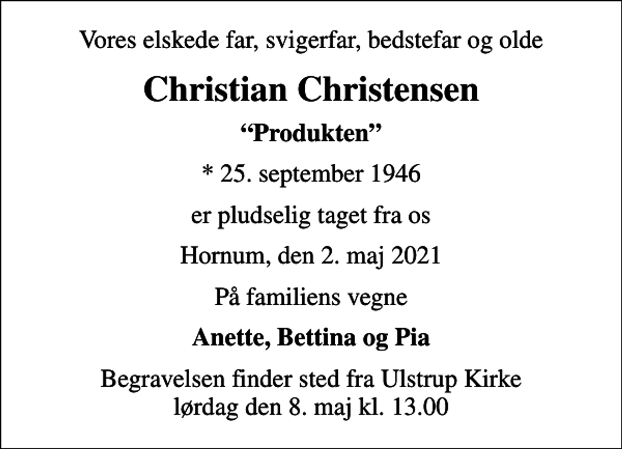 <p>Vores elskede far, svigerfar, bedstefar og olde<br />Christian Christensen<br />Produkten<br />* 25. september 1946<br />er pludselig taget fra os<br />Hornum, den 2. maj 2021<br />På familiens vegne<br />Anette, Bettina og Pia<br />Begravelsen finder sted fra Ulstrup Kirke lørdag den 8. maj kl. 13.00</p>