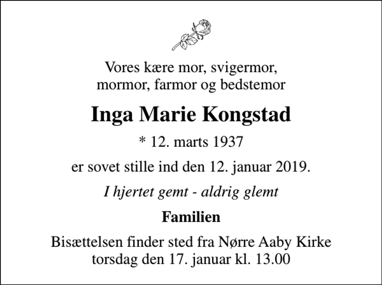 <p>Vores kære mor, svigermor, mormor, farmor og bedstemor<br />Inga Marie Kongstad<br />* 12. marts 1937<br />er sovet stille ind den 12. januar 2019.<br />I hjertet gemt - aldrig glemt<br />Familien<br />Bisættelsen finder sted fra Nørre Aaby Kirke torsdag den 17. januar kl. 13.00</p>