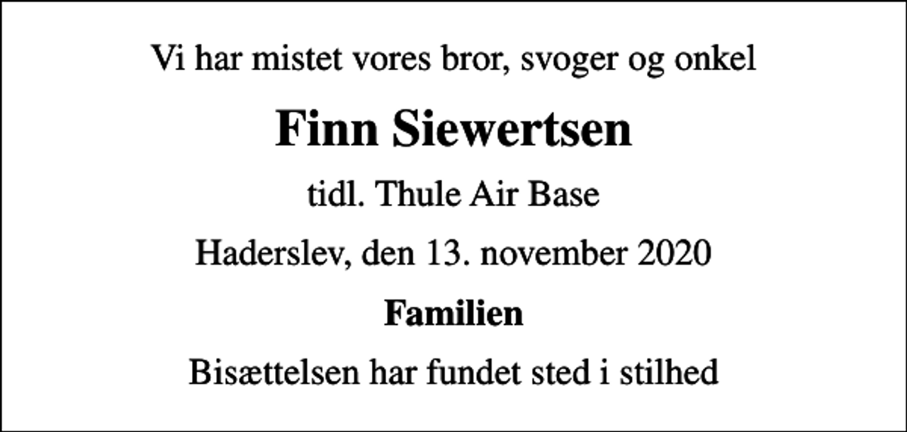 <p>Vi har mistet vores bror, svoger og onkel<br />Finn Siewertsen<br />tidl. Thule Air Base<br />Haderslev, den 13. november 2020<br />Familien<br />Bisættelsen har fundet sted i stilhed</p>