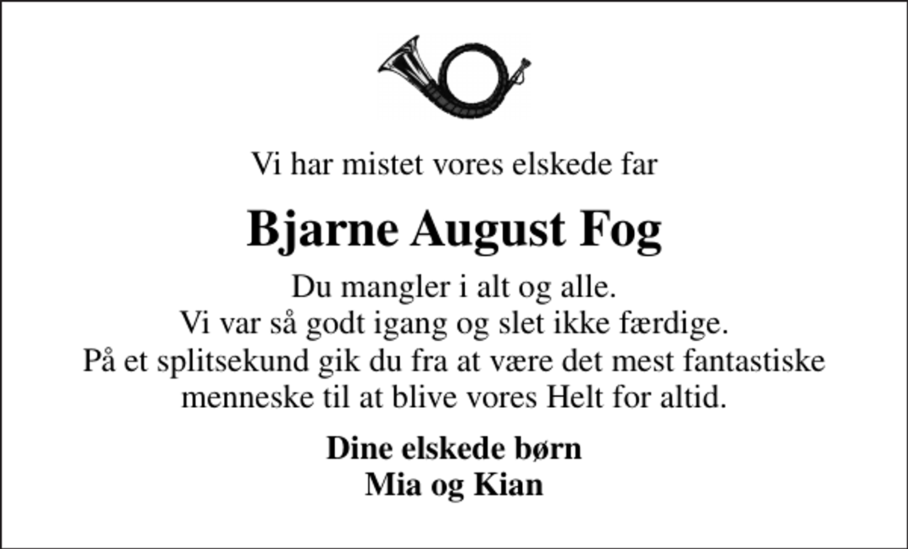 <p>Vi har mistet vores elskede far<br />Bjarne August Fog<br />Du mangler i alt og alle. Vi var så godt igang og slet ikke færdige. På et splitsekund gik du fra at være det mest fantastiske menneske til at blive vores Helt for altid.<br />Dine elskede børn Mia og Kian</p>