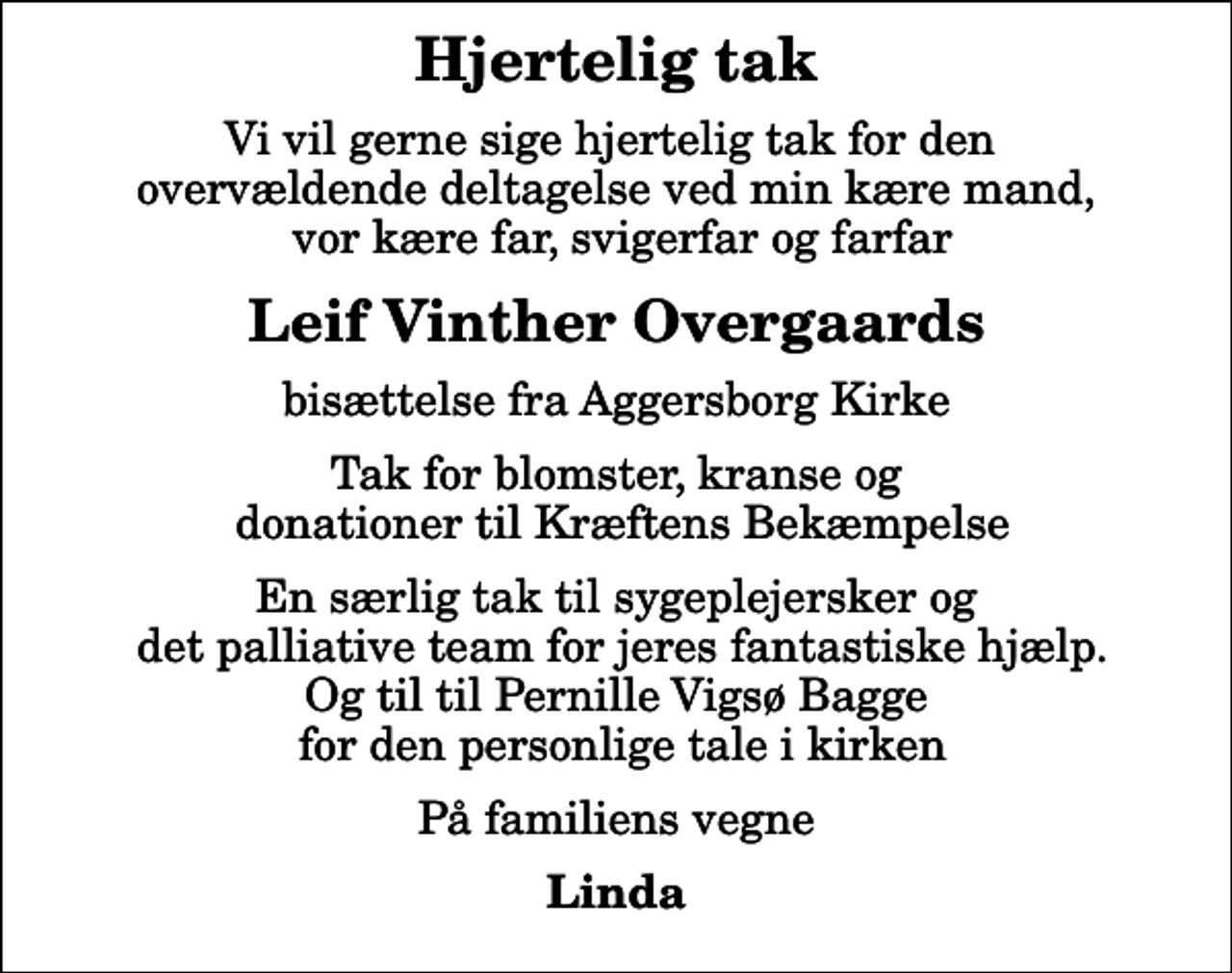 <p>Hjertelig tak<br />Vi vil gerne sige hjertelig tak for den overvældende deltagelse ved min kære mand, vor kære far, svigerfar og farfar<br />Leif Vinther Overgaards<br />bisættelse fra Aggersborg Kirke<br />Tak for blomster, kranse og donationer til Kræftens Bekæmpelse<br />En særlig tak til sygeplejersker og det palliative team for jeres fantastiske hjælp. Og til til Pernille Vigsø Bagge for den personlige tale i kirken<br />På familiens vegne<br />Linda</p>