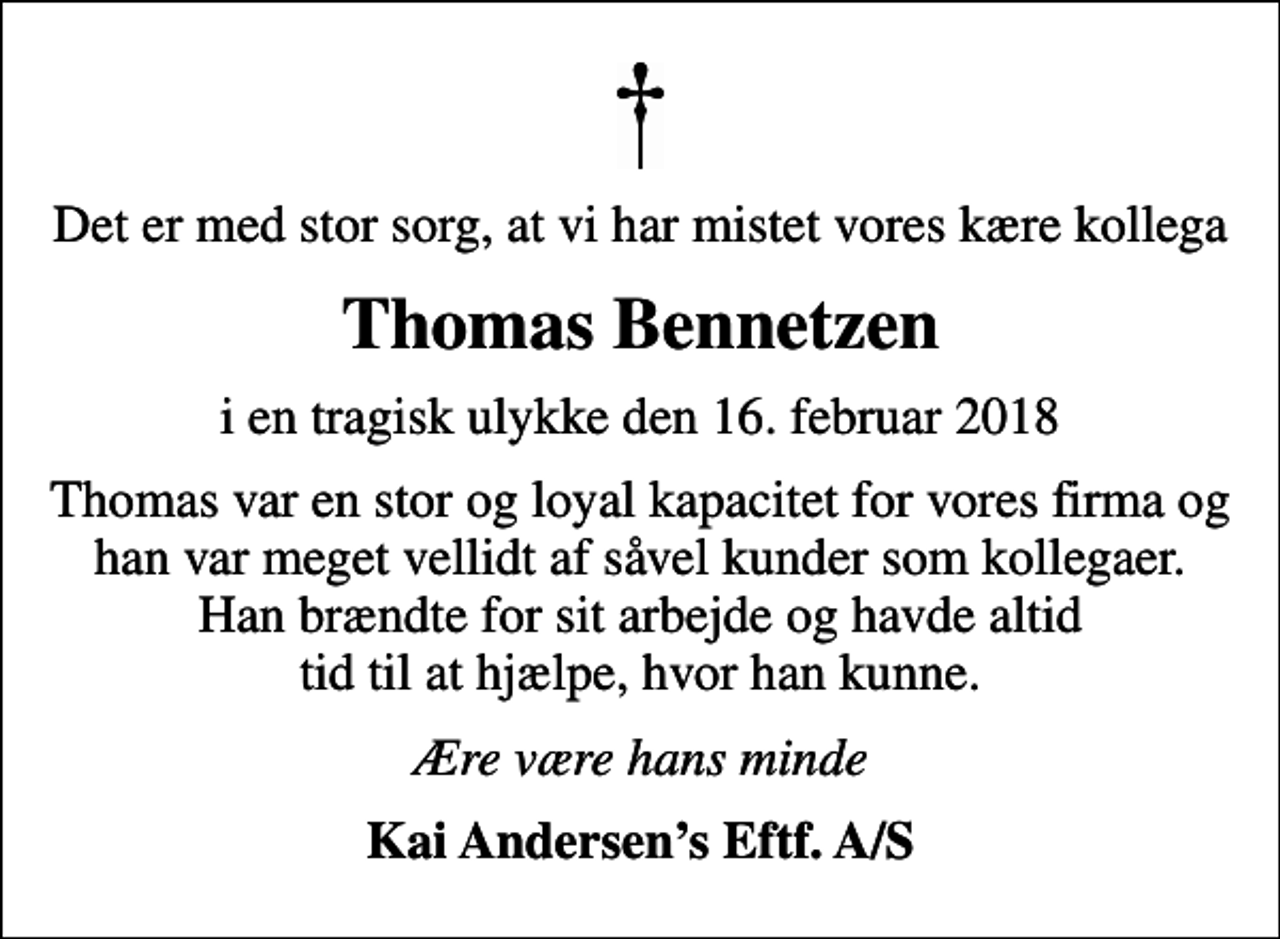 <p>Det er med stor sorg, at vi har mistet vores kære kollega<br />Thomas Bennetzen<br />i en tragisk ulykke den 16. februar 2018<br />Thomas var en stor og loyal kapacitet for vores firma og han var meget vellidt af såvel kunder som kollegaer. Han brændte for sit arbejde og havde altid tid til at hjælpe, hvor han kunne.<br />Ære være hans minde<br />Kai Andersens Eftf. A/S</p>