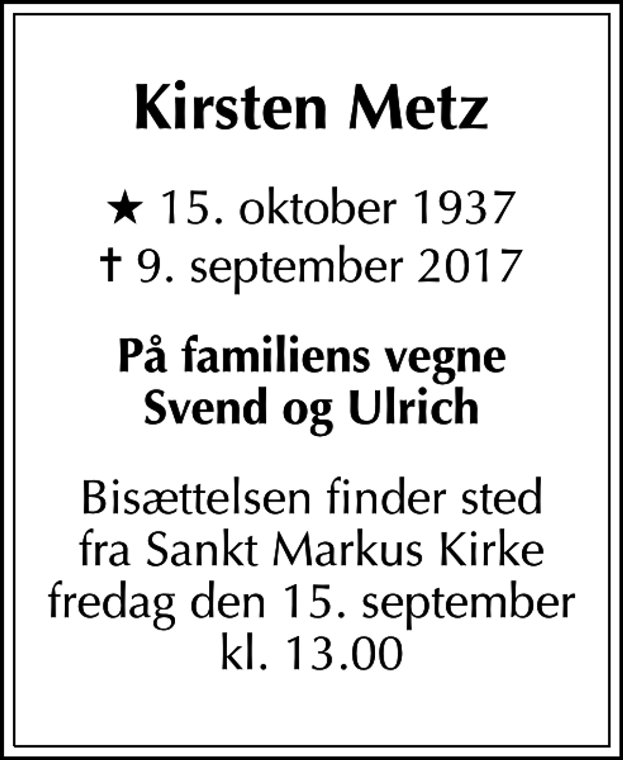 <p>Kirsten Metz<br />* 15. oktober 1937<br />✝ 9. september 2017<br />På familiens vegne Svend og Ulrich<br />Bisættelsen finder sted fra Sankt Markus Kirke fredag den 15. september kl. 13.00</p>