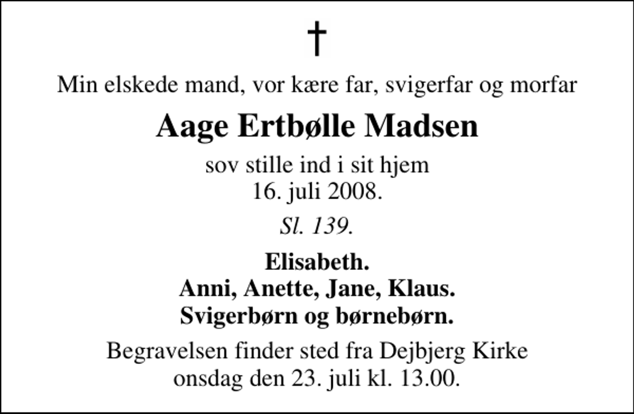 <p>Min elskede mand, vor kære far, svigerfar og morfar<br />Aage Ertbølle Madsen<br />sov stille ind i sit hjem 16. juli 2008.<br />Sl. 139.<br />Elisabeth. Anni, Anette, Jane, Klaus. Svigerbørn og børnebørn.<br />Begravelsen finder sted fra Dejbjerg Kirke onsdag den 23. juli kl. 13.00</p>