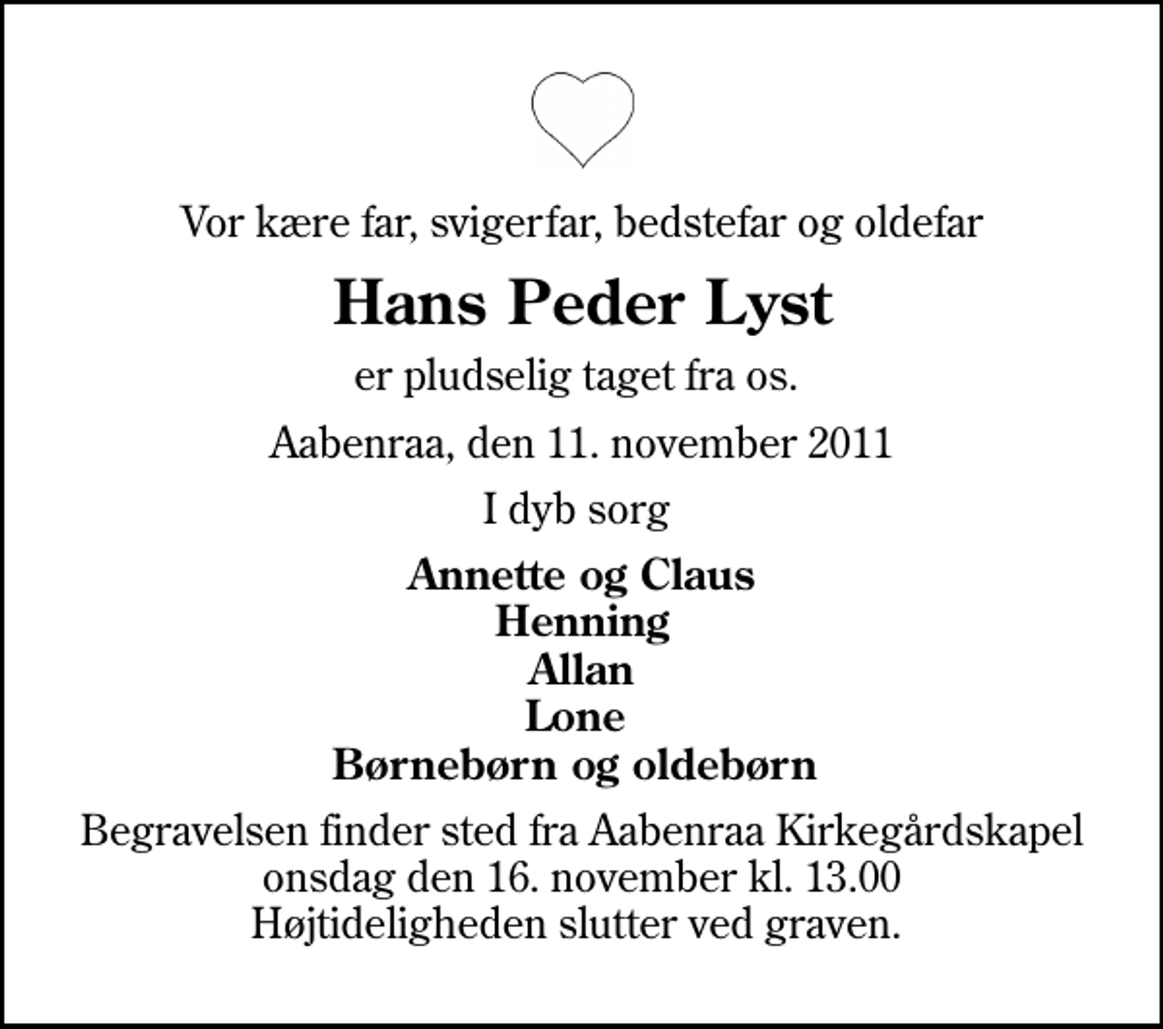 <p>Vor kære far, svigerfar, bedstefar og oldefar<br />Hans Peder Lyst<br />er pludselig taget fra os.<br />Aabenraa, den 11. november 2011<br />I dyb sorg<br />Annette og Claus Henning Allan Lone Børnebørn og oldebørn<br />Begravelsen finder sted fra Aabenraa Kirkegårdskapel onsdag den 16. november kl. 13.00 Højtideligheden slutter ved graven.</p>