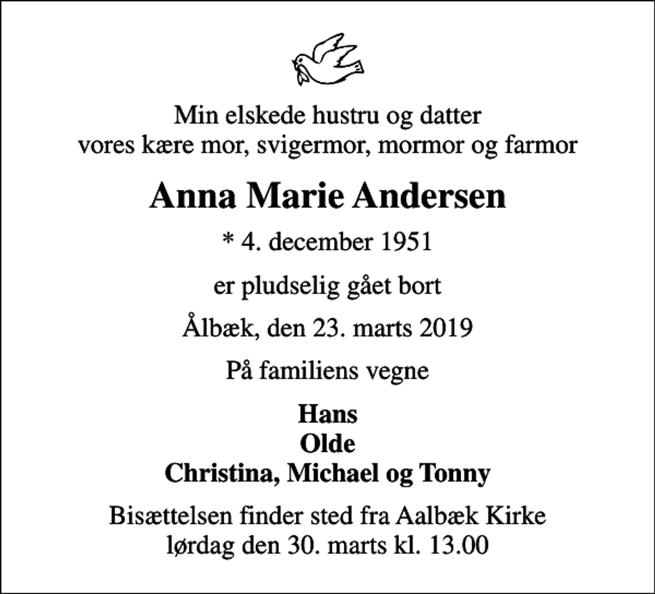 <p>Min elskede hustru og datter vores kære mor, svigermor, mormor og farmor<br />Anna Marie Andersen<br />* 4. december 1951<br />er pludselig gået bort<br />Ålbæk, den 23. marts 2019<br />På familiens vegne<br />Hans Olde Christina, Michael og Tonny<br />Bisættelsen finder sted fra Aalbæk Kirke lørdag den 30. marts kl. 13.00</p>