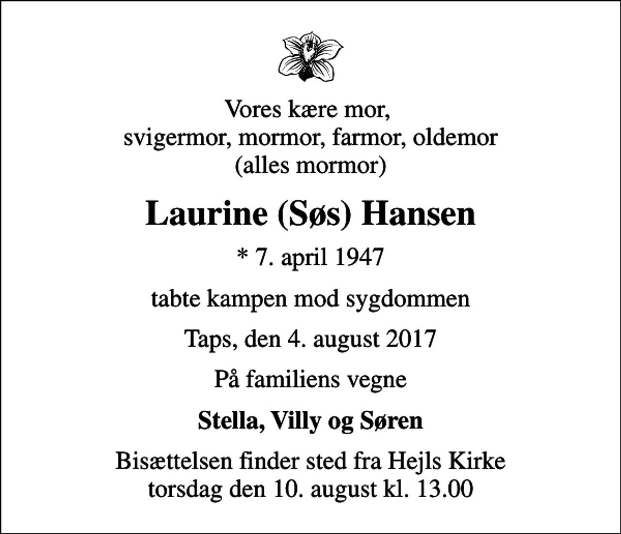 <p>Vores kære mor, svigermor, mormor, farmor, oldemor (alles mormor)<br />Laurine (Søs) Hansen<br />* 7. april 1947<br />tabte kampen mod sygdommen<br />Taps, den 4. august 2017<br />På familiens vegne<br />Stella, Villy og Søren<br />Bisættelsen finder sted fra Hejls Kirke torsdag den 10. august kl. 13.00</p>