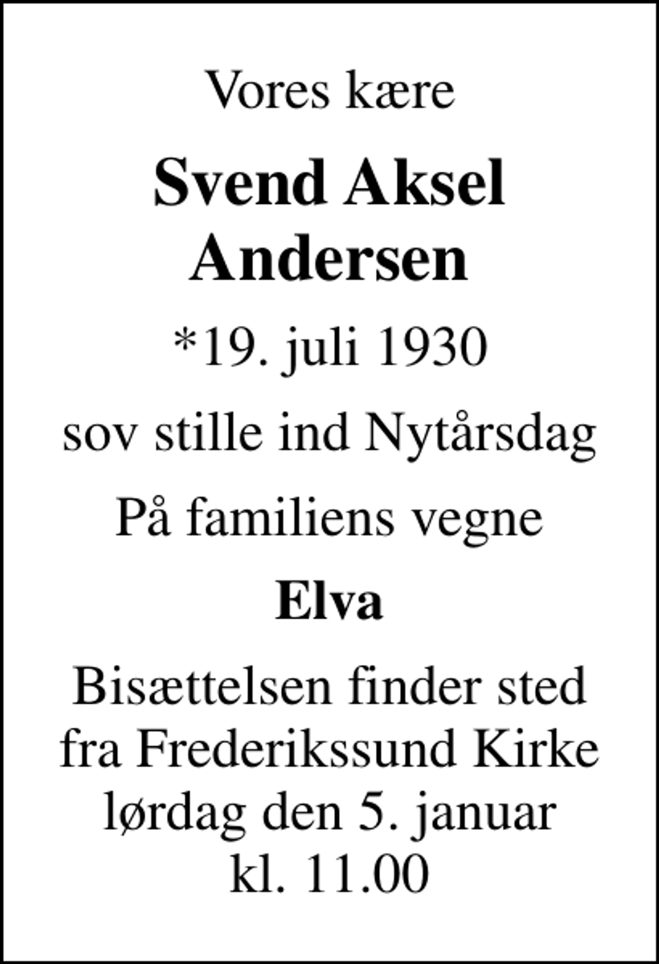 <p>Vores kære<br />Svend Aksel Andersen<br />*19. juli 1930<br />sov stille ind Nytårsdag<br />På familiens vegne<br />Elva<br />Bisættelsen finder sted fra Frederikssund Kirke lørdag den 5. januar kl. 11.00</p>