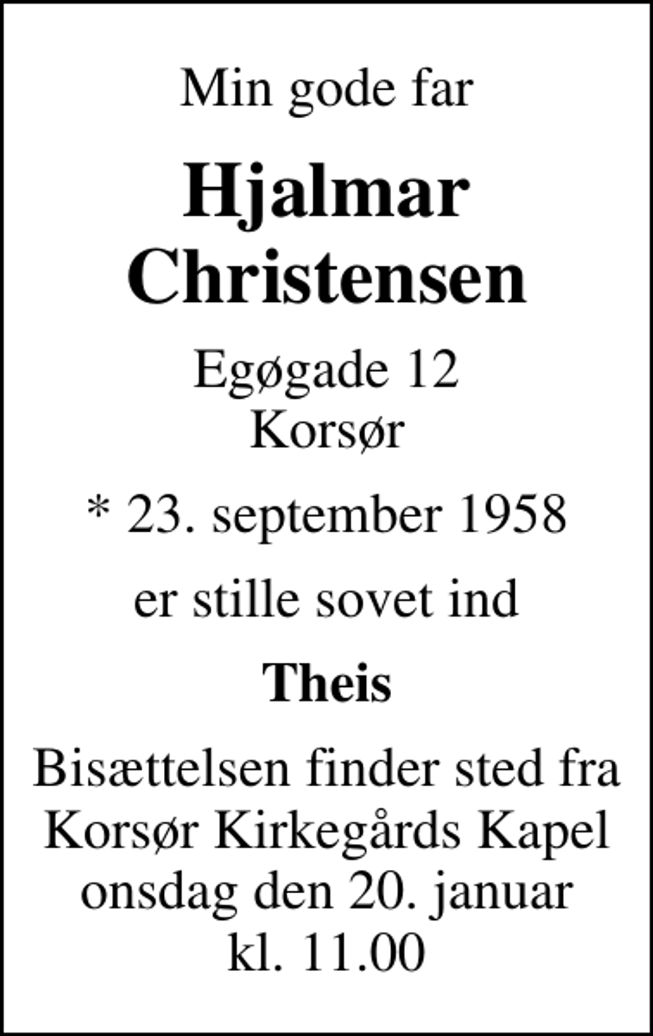 <p>Min gode far<br />Hjalmar Christensen<br />Egøgade 12 Korsør<br />* 23. september 1958<br />er stille sovet ind<br />Theis<br />Bisættelsen finder sted fra Korsør Kirkegårds Kapel onsdag den 20. januar kl. 11.00</p>