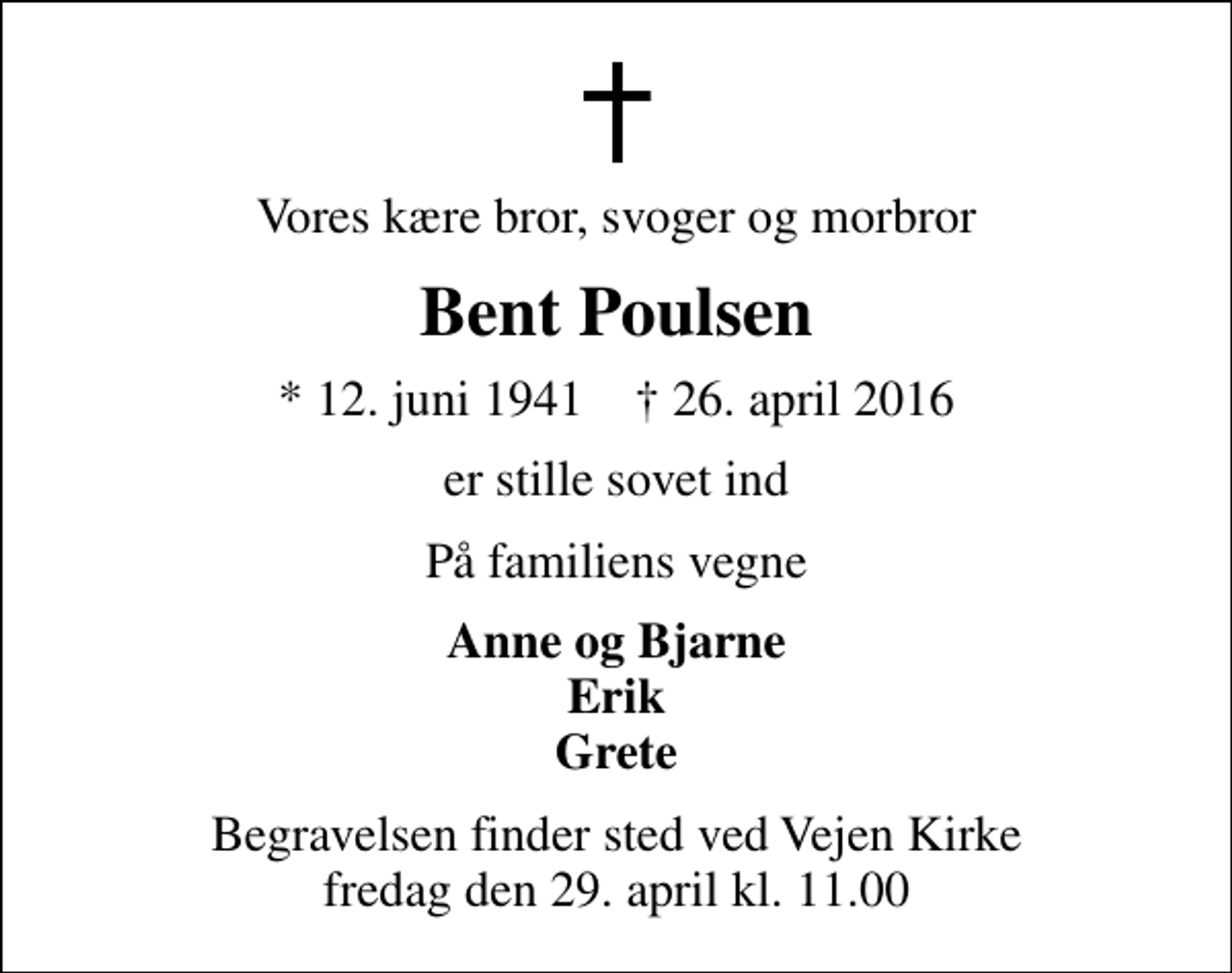 <p>Vores kære bror, svoger og morbror<br />Bent Poulsen<br />* 12. juni 1941 ✝ 26. april 2016<br />er stille sovet ind<br />På familiens vegne<br />Anne og Bjarne Erik Grete<br />Begravelsen finder sted ved Vejen Kirke fredag den 29. april kl. 11.00</p>