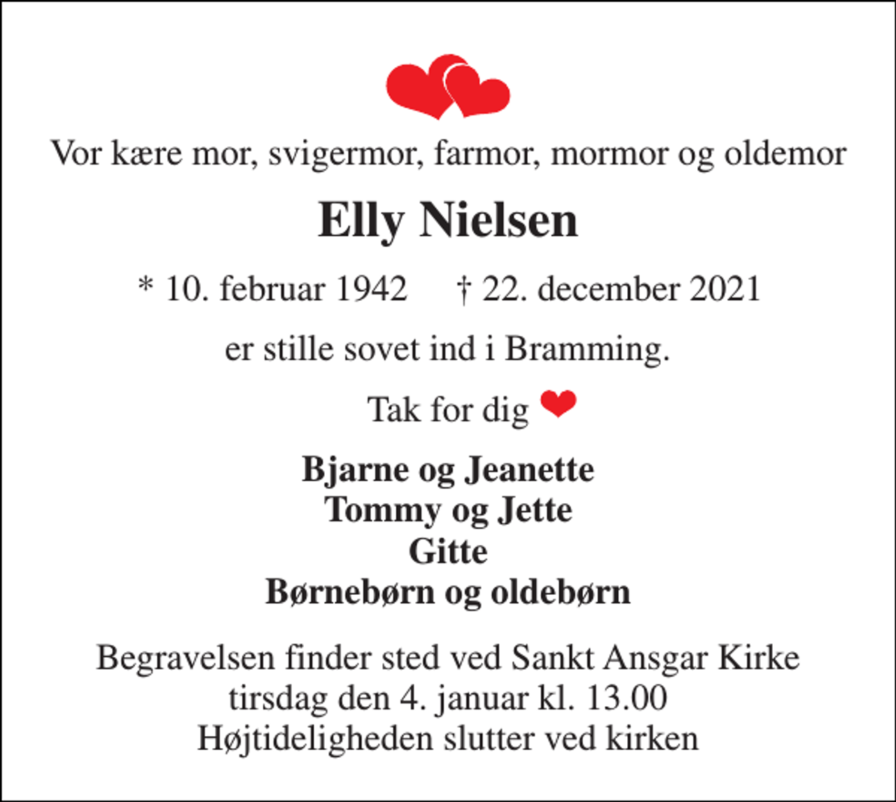 <p>Vor kære mor, svigermor, farmor, mormor og oldemor<br />Elly Nielsen<br />*​ 10. februar 1942​<br />†​ 22. december 2021​<br />er stille sovet ind i Bramming.<br />Tak for dig<br />Bjarne og Jeanette Tommy og Jette Gitte Børnebørn og oldebørn<br />Begravelsen finder sted ved Sankt Ansgar Kirke tirsdag den 4. januar kl. 13.00 Højtideligheden slutter ved kirken</p>