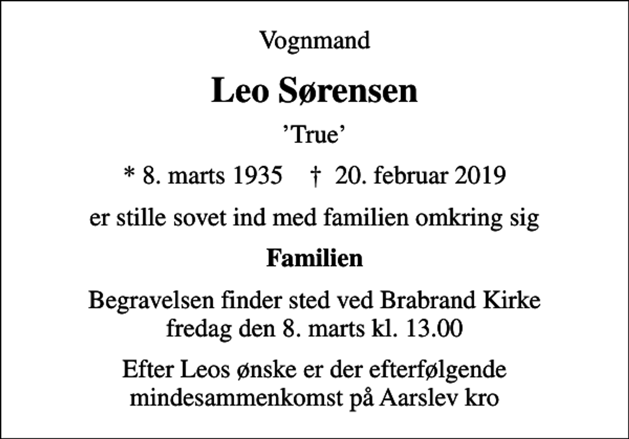 <p>Vognmand<br />Leo Sørensen<br />True<br />* 8. marts 1935 ✝ 20. februar 2019<br />er stille sovet ind med familien omkring sig<br />Familien<br />Begravelsen finder sted ved Brabrand Kirke fredag den 8. marts kl. 13.00<br />Efter Leos ønske er der efterfølgende mindesammenkomst på Aarslev kro</p>