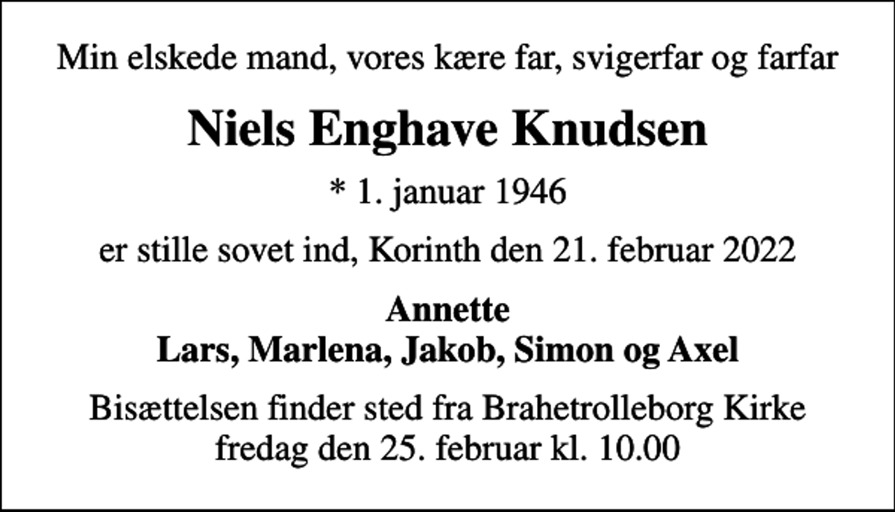 <p>Min elskede mand, vores kære far, svigerfar og farfar<br />Niels Enghave Knudsen<br />* 1. januar 1946<br />er stille sovet ind, Korinth den 21. februar 2022<br />Annette Lars, Marlena, Jakob, Simon og Axel<br />Bisættelsen finder sted fra Brahetrolleborg Kirke fredag den 25. februar kl. 10.00</p>