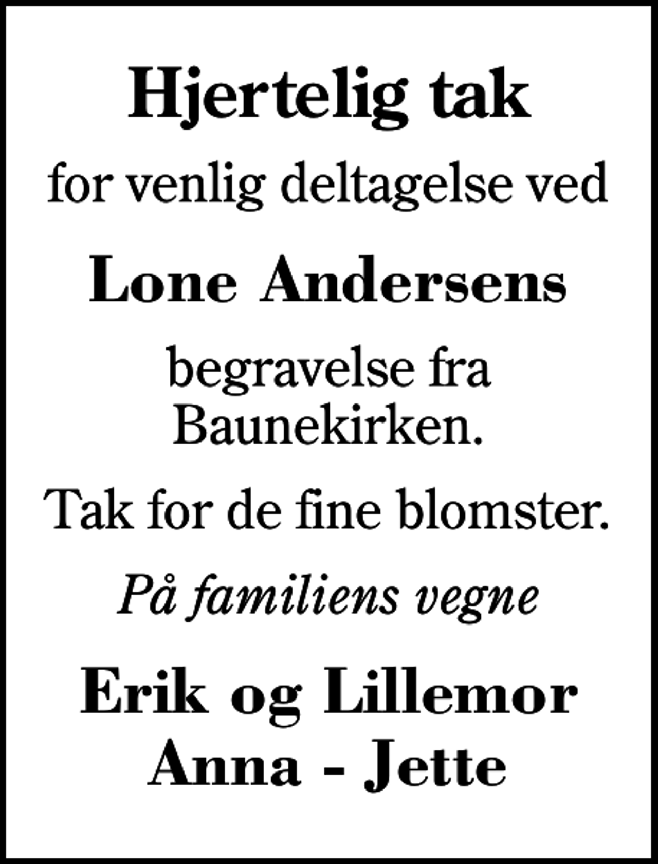 <p>Hjertelig tak<br />for venlig deltagelse ved<br />Lone Andersens<br />begravelse fra Baunekirken.<br />Tak for de fine blomster.<br />På familiens vegne<br />Erik og Lillemor Anna - Jette</p>