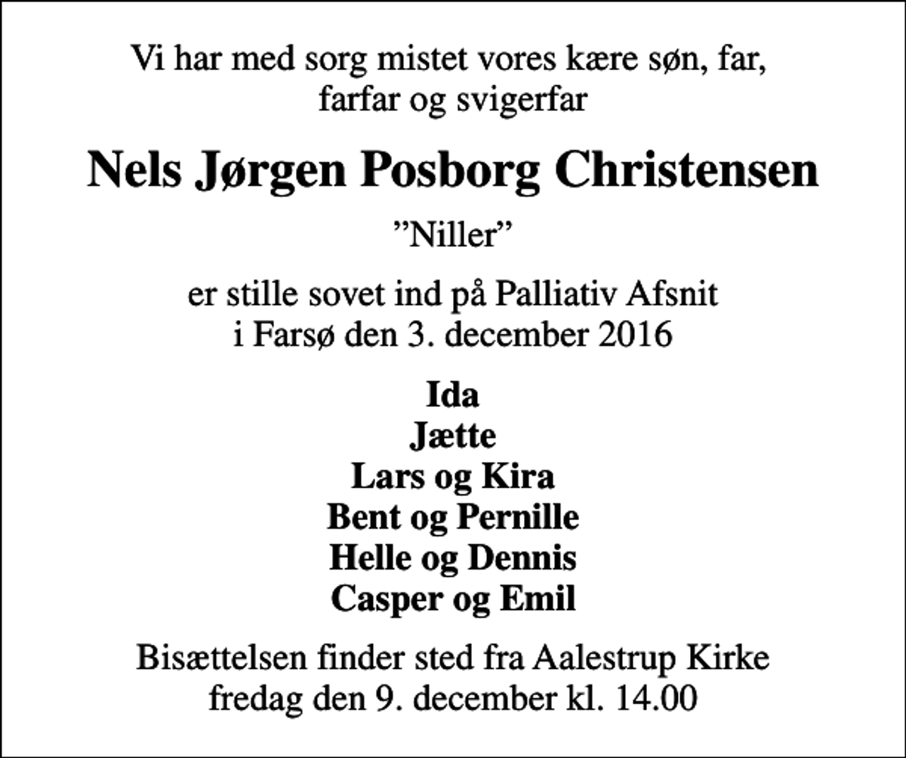 <p>Vi har med sorg mistet vores kære søn, far, farfar og svigerfar<br />Nels Jørgen Posborg Christensen<br />Niller<br />er stille sovet ind på Palliativ Afsnit i Farsø den 3. december 2016<br />Ida Jætte Lars og Kira Bent og Pernille Helle og Dennis Casper og Emil<br />Bisættelsen finder sted fra Aalestrup Kirke fredag den 9. december kl. 14.00</p>