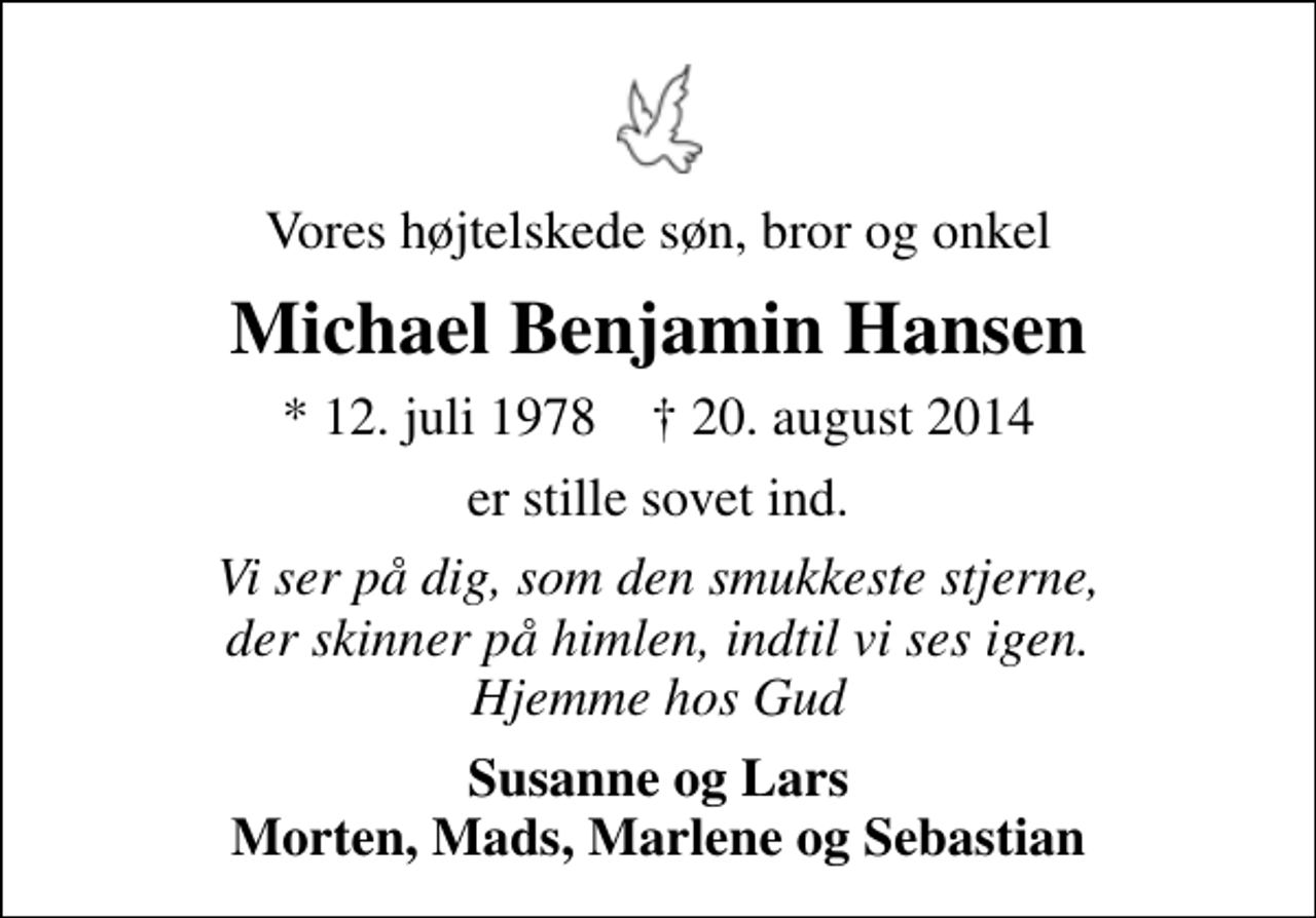 <p>Vores højtelskede søn, bror og onkel<br />Michael Benjamin Hansen<br />* 12. juli 1978 ✝ 20. august 2014<br />er stille sovet ind.<br />Vi ser på dig, som den smukkeste stjerne, der skinner på himlen, indtil vi ses igen. Hjemme hos Gud<br />Susanne og Lars Morten, Mads, Marlene og Sebastian</p>