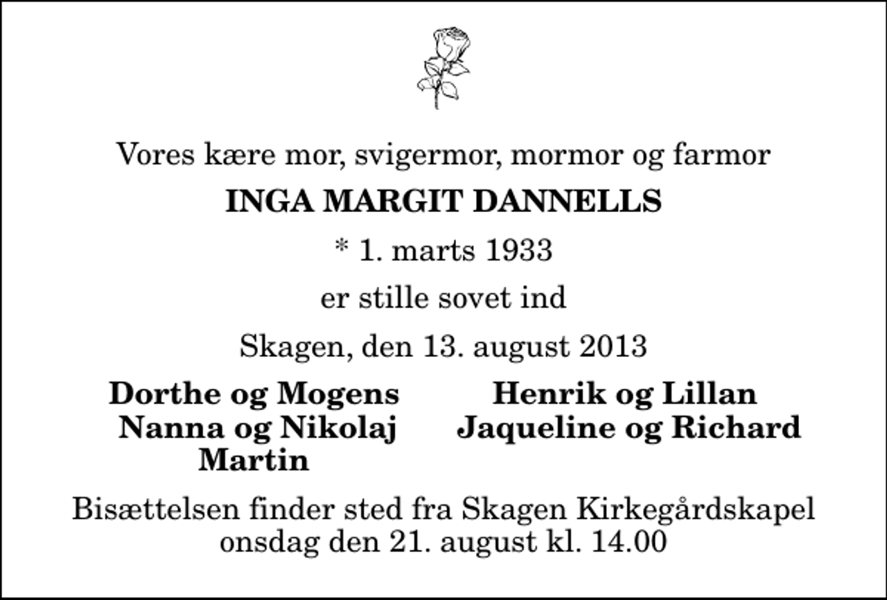 <p>Vores kære mor, svigermor, mormor og farmor<br />Inga Margit Dannells<br />* 1. marts 1933<br />er stille sovet ind<br />Skagen, den 13. august 2013<br />Dorthe og Mogens<br />Henrik og Lillan<br />Nanna og Nikolaj<br />Jaqueline og Richard<br />Martin<br />Bisættelsen finder sted fra Skagen Kirkegårdskapel onsdag den 21. august kl. 14.00</p>