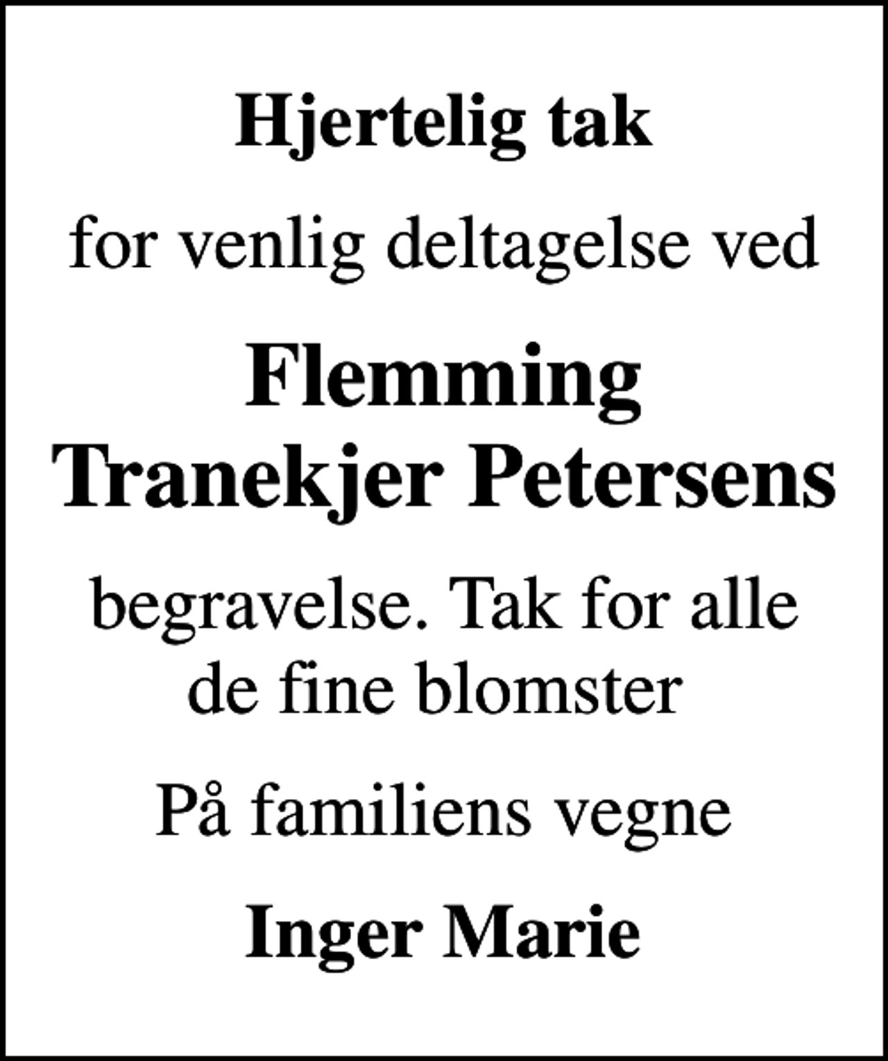<p>Hjertelig tak<br />for venlig deltagelse ved<br />Flemming Tranekjer Petersens<br />begravelse. Tak for alle de fine blomster<br />På familiens vegne<br />Inger Marie</p>