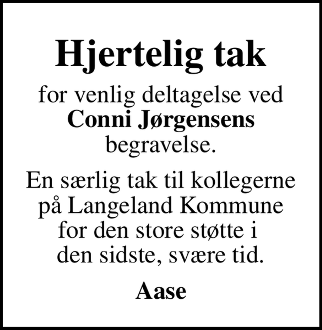 <p>Hjertelig tak<br />for venlig deltagelse ved <em>Conni Jørgensens</em> begravelse.<br />En særlig tak til kollegerne på Langeland Kommune for den store støtte i den sidste, svære tid.<br />Aase</p>
