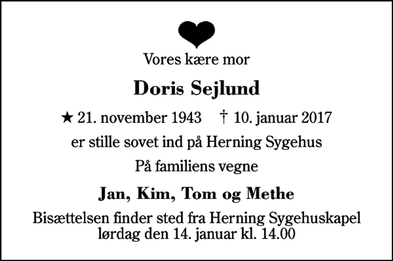 <p>Vores kære mor<br />Doris Sejlund<br />* 21. november 1943 ✝ 10. januar 2017<br />er stille sovet ind på Herning Sygehus<br />På familiens vegne<br />Jan, Kim, Tom og Methe<br />Bisættelsen finder sted fra Herning Sygehuskapel lørdag den 14. januar kl. 14.00</p>