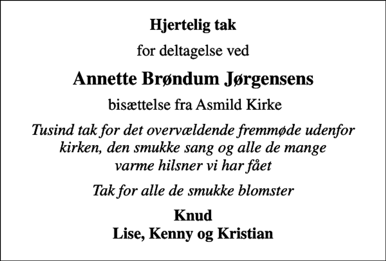 <p>Hjertelig tak<br />for deltagelse ved<br />Annette Brøndum Jørgensens<br />bisættelse fra Asmild Kirke<br />Tusind tak for det overvældende fremmøde udenfor kirken, den smukke sang og alle de mange varme hilsner vi har fået<br />Tak for alle de smukke blomster<br />Knud Lise, Kenny og Kristian</p>