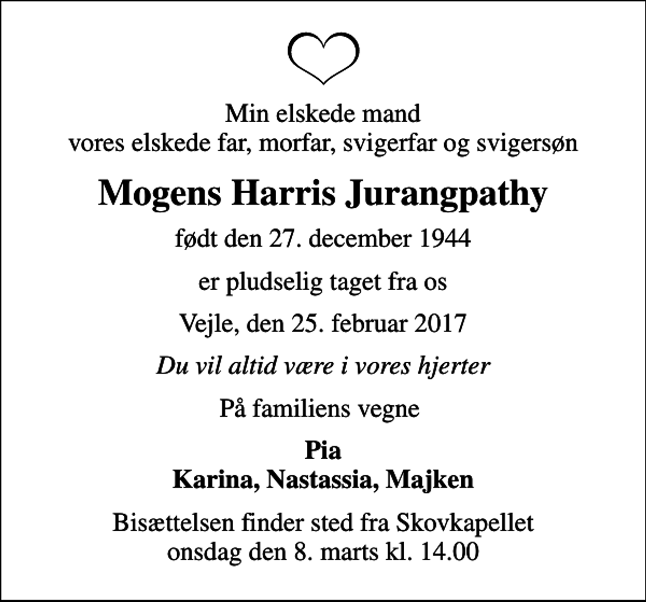 <p>Min elskede mand vores elskede far, morfar, svigerfar og svigersøn<br />Mogens Harris Jurangpathy<br />født den 27. december 1944<br />er pludselig taget fra os<br />Vejle, den 25. februar 2017<br />Du vil altid være i vores hjerter<br />På familiens vegne<br />Pia Karina, Nastassia, Majken<br />Bisættelsen finder sted fra Skovkapellet onsdag den 8. marts kl. 14.00</p>