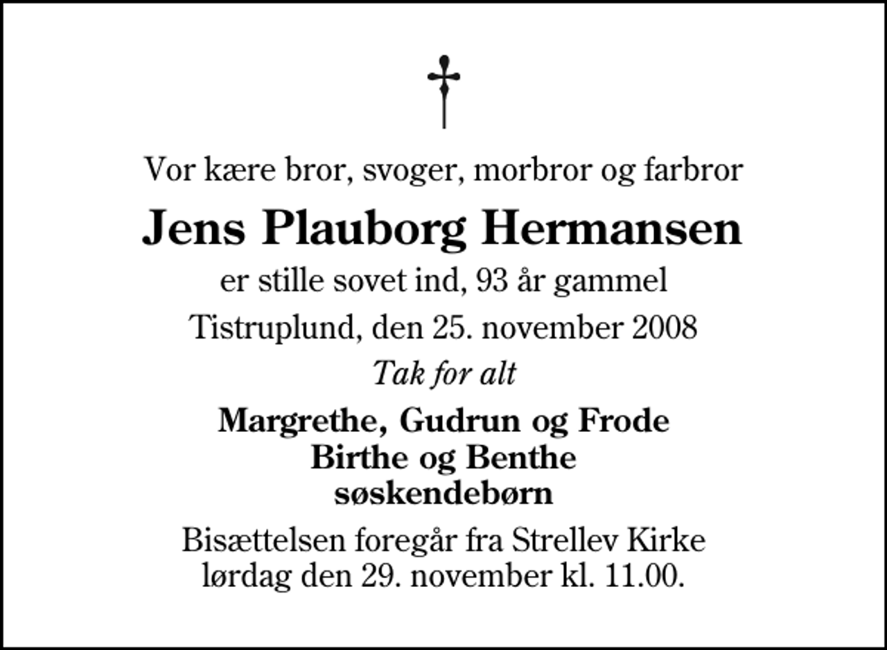 <p>Vor kære bror, svoger, morbror og farbror<br />Jens Plauborg Hermansen<br />er stille sovet ind, 93 år gammel<br />Tistruplund, den 25. november 2008<br />Tak for alt<br />Margrethe, Gudrun og Frode Birthe og Benthe søskendebørn<br />Bisættelsen foregår fra Strellev Kirke lørdag den 29. november kl. 11.00</p>
