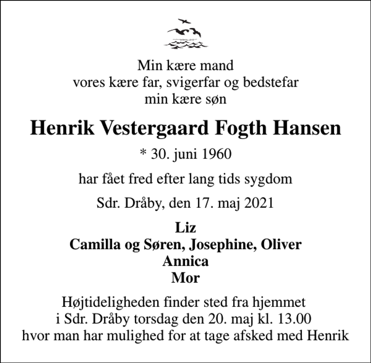 <p>Min kære mand vores kære far, svigerfar og bedstefar min kære søn<br />Henrik Vestergaard Fogth Hansen<br />* 30. juni 1960<br />har fået fred efter lang tids sygdom<br />Sdr. Dråby, den 17. maj 2021<br />Liz Camilla og Søren, Josephine, Oliver Annica Mor<br />Højtideligheden finder sted fra hjemmet i Sdr. Dråby torsdag den 20. maj kl. 13.00 hvor man har mulighed for at tage afsked med Henrik</p>
