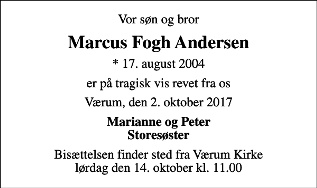 <p>Vor søn og bror<br />Marcus Fogh Andersen<br />* 17. august 2004<br />er på tragisk vis revet fra os<br />Værum, den 2. oktober 2017<br />Marianne og Peter Storesøster<br />Bisættelsen finder sted fra Værum Kirke lørdag den 14. oktober kl. 11.00</p>