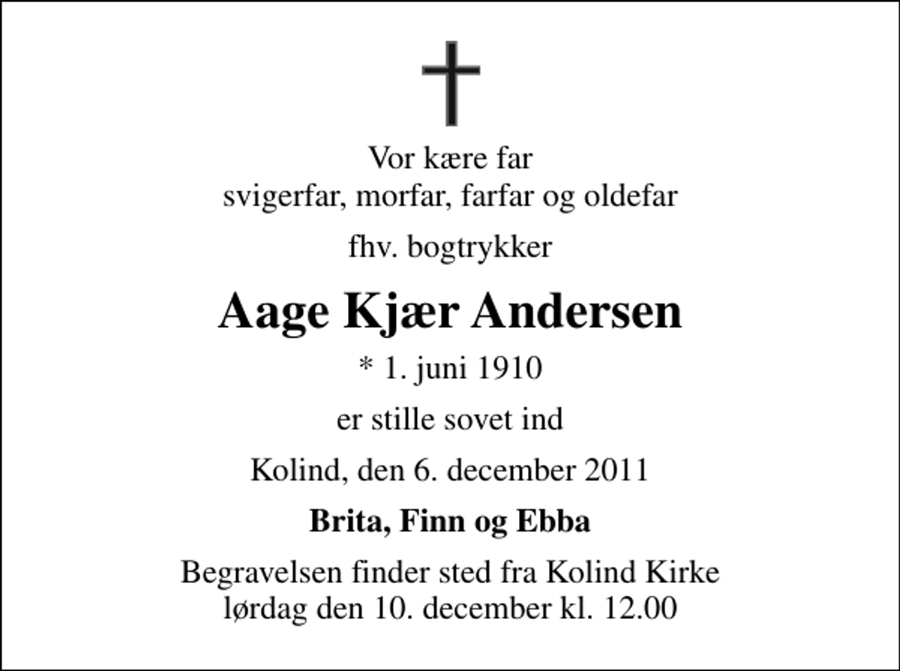 <p>Vor kære far svigerfar, morfar, farfar og oldefar<br />fhv. bogtrykker<br />Aage Kjær Andersen<br />* 1. juni 1910<br />er stille sovet ind<br />Kolind, den 6. december 2011<br />Brita, Finn og Ebba<br />Begravelsen finder sted fra Kolind Kirke lørdag den 10. december kl. 12.00</p>