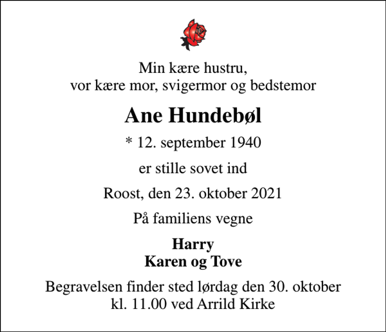 <p>Min kære hustru, vor kære mor, svigermor og bedstemor<br />Ane Hundebøl<br />* 12. september 1940<br />er stille sovet ind<br />Roost, den 23. oktober 2021<br />På familiens vegne<br />Harry Karen og Tove<br />Begravelsen finder sted lørdag den 30. oktober kl. 11.00 ved Arrild Kirke</p>
