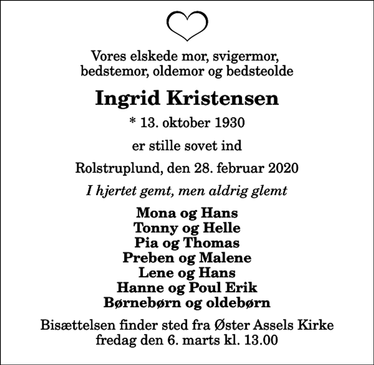 <p>Vores elskede mor, svigermor, bedstemor, oldemor og bedsteolde<br />Ingrid Kristensen<br />* 13. oktober 1930<br />er stille sovet ind<br />Rolstruplund, den 28. februar 2020<br />I hjertet gemt, men aldrig glemt<br />Mona og Hans Tonny og Helle Pia og Thomas Preben og Malene Lene og Hans Hanne og Poul Erik Børnebørn og oldebørn<br />Bisættelsen finder sted fra Øster Assels Kirke fredag den 6. marts kl. 13.00</p>