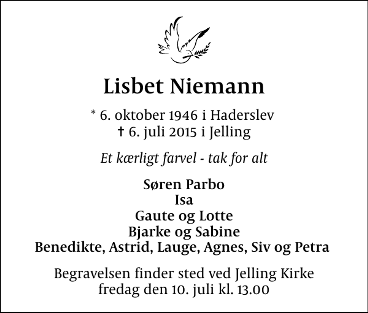 <p>Lisbet Niemann<br />* 6. oktober 1946 i Haderslev<br />✝ 6. juli 2015 i Jelling<br />Et kærligt farvel - tak for alt<br />Søren Parbo Isa Gaute og Lotte Bjarke og Sabine Benedikte, Astrid, Lauge, Agnes, Siv og Petra<br />Begravelsen finder sted ved Jelling Kirke fredag den 10. juli kl. 13.00</p>
