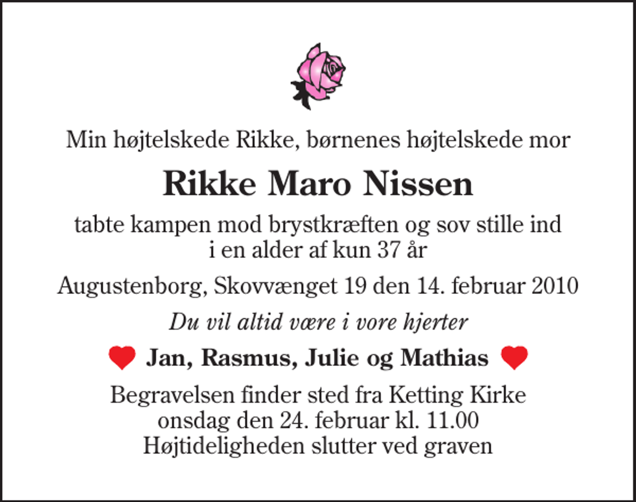 <p>Min højtelskede Rikke, børnenes højtelskede mor<br />Rikke Maro Nissen<br />tabte kampen mod brystkræften og sov stille ind i en alder af kun 37 år<br />Augustenborg, Skovvænget 19 den 14. februar 2010<br />Du vil altid være i vore hjerter<br />Jan, Rasmus, Julie og Mathias<br />Begravelsen finder sted fra Ketting Kirke onsdag den 24. februar kl. 11.00 Højtideligheden slutter ved graven</p>
