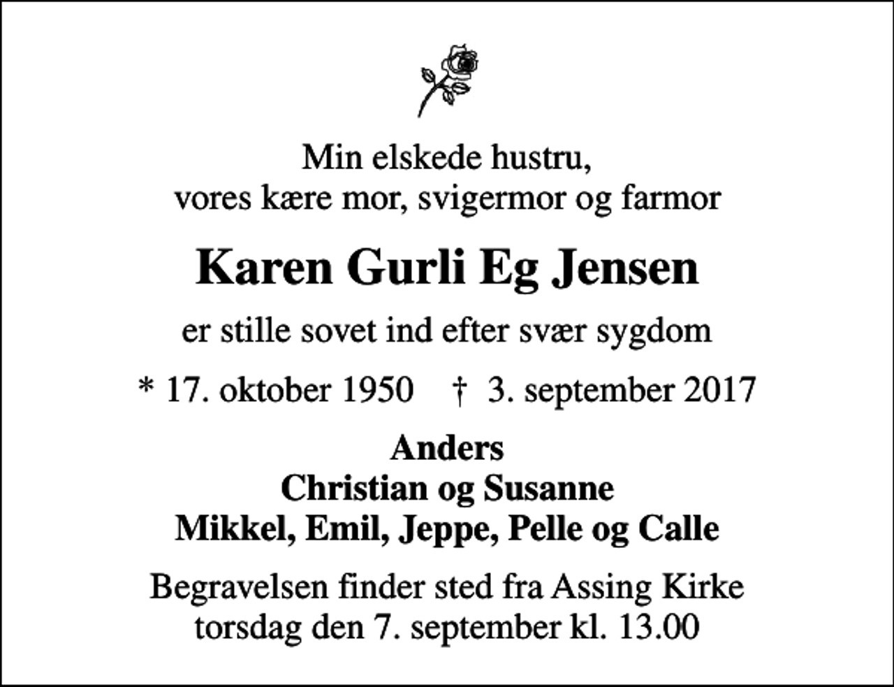 <p>Min elskede hustru, vores kære mor, svigermor og farmor<br />Karen Gurli Eg Jensen<br />er stille sovet ind efter svær sygdom<br />* 17. oktober 1950 ✝ 3. september 2017<br />Anders Christian og Susanne Mikkel, Emil, Jeppe, Pelle og Calle<br />Begravelsen finder sted fra Assing Kirke torsdag den 7. september kl. 13.00</p>