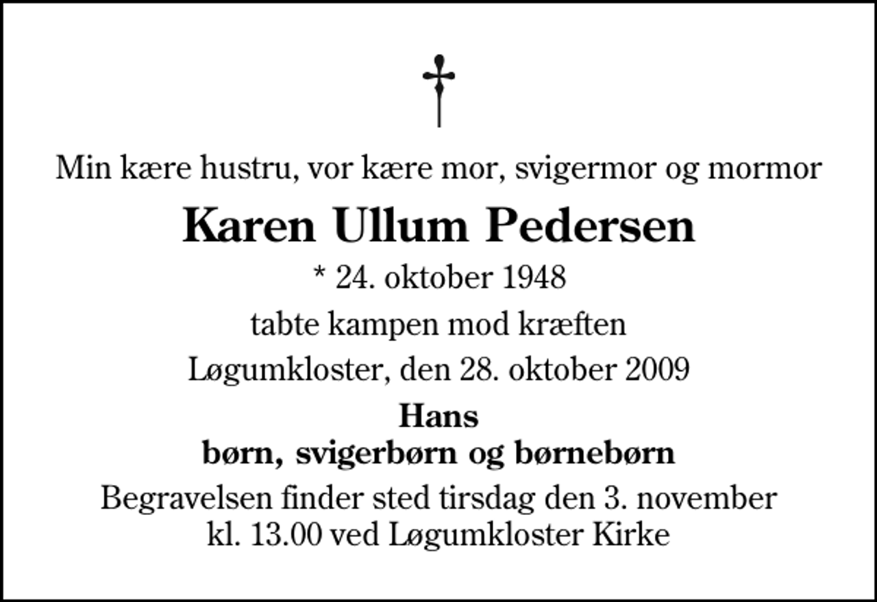 <p>Min kære hustru, vor kære mor, svigermor og mormor<br />Karen Ullum Pedersen<br />* 24. oktober 1948<br />tabte kampen mod kræften<br />Løgumkloster, den 28. oktober 2009<br />Hans børn, svigerbørn og børnebørn<br />Begravelsen finder sted tirsdag den 3. november kl. 13.00 ved Løgumkloster Kirke</p>