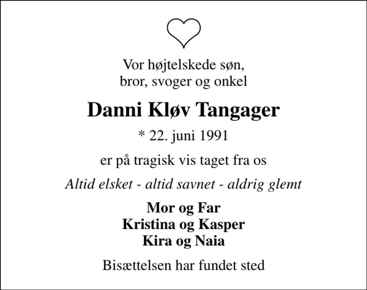 <p>Vor højtelskede søn, bror, svoger og onkel<br />Danni Kløv Tangager<br />* 22. juni 1991<br />er på tragisk vis taget fra os<br />Altid elsket - altid savnet - aldrig glemt<br />Mor og Far Kristina og Kasper Kira og Naia<br />Bisættelsen har fundet sted</p>
