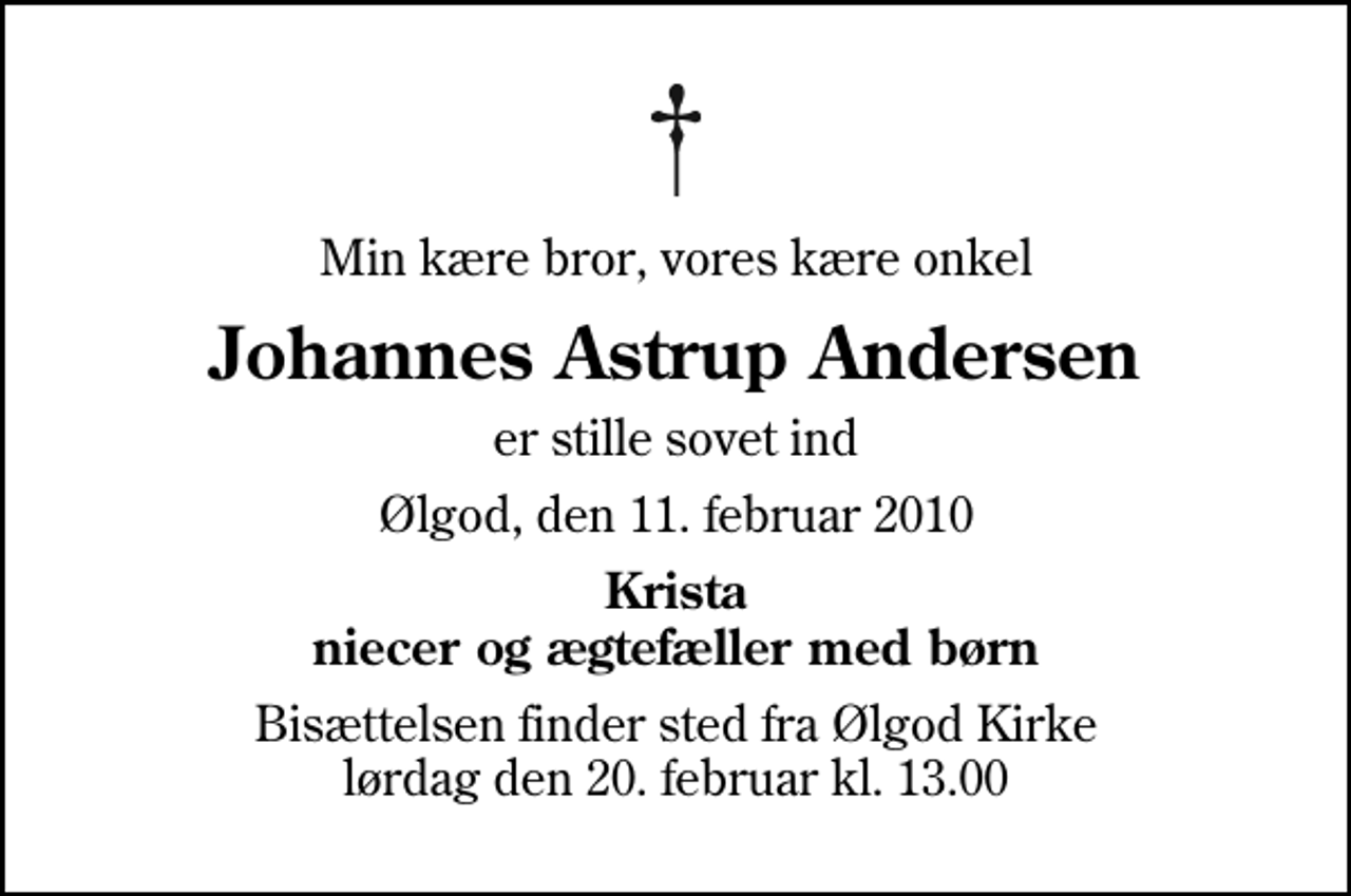 <p>Min kære bror, vores kære onkel<br />Johannes Astrup Andersen<br />er stille sovet ind<br />Ølgod, den 11. februar 2010<br />Krista niecer og ægtefæller med børn<br />Bisættelsen finder sted fra Ølgod Kirke lørdag den 20. februar kl. 13.00</p>
