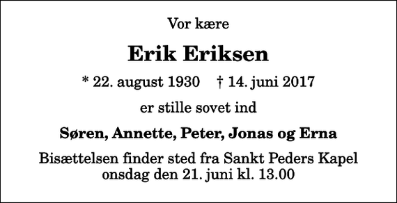 <p>Vor kære<br />Erik Eriksen<br />* 22. august 1930 ✝ 14. juni 2017<br />er stille sovet ind<br />Søren, Annette, Peter, Jonas og Erna<br />Bisættelsen finder sted fra Sankt Peders Kapel onsdag den 21. juni kl. 13.00</p>