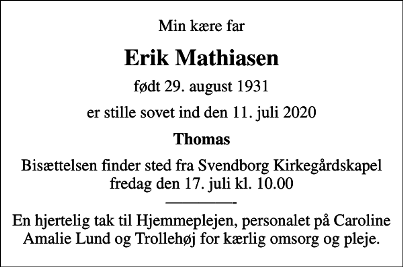 <p>Min kære far<br />Erik Mathiasen<br />født 29. august 1931<br />er stille sovet ind den 11. juli 2020<br />Thomas<br />Bisættelsen finder sted fra Svendborg Kirkegårdskapel fredag den 17. juli kl. 10.00 - En hjertelig tak til Hjemmeplejen, personalet på Caroline Amalie Lund og Trollehøj for kærlig omsorg og pleje.</p>
