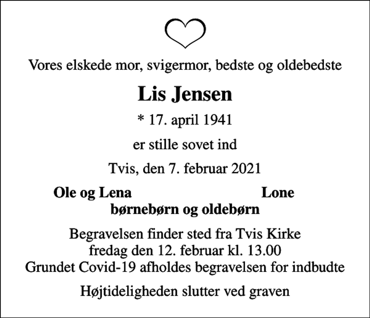 <p>Vores elskede mor, svigermor, bedste og oldebedste<br />Lis Jensen<br />* 17. april 1941<br />er stille sovet ind<br />Tvis, den 7. februar 2021<br />Ole og Lena<br />Lone<br />Begravelsen finder sted fra Tvis Kirke fredag den 12. februar kl. 13.00 Grundet Covid-19 afholdes begravelsen for indbudte<br />Højtideligheden slutter ved graven</p>