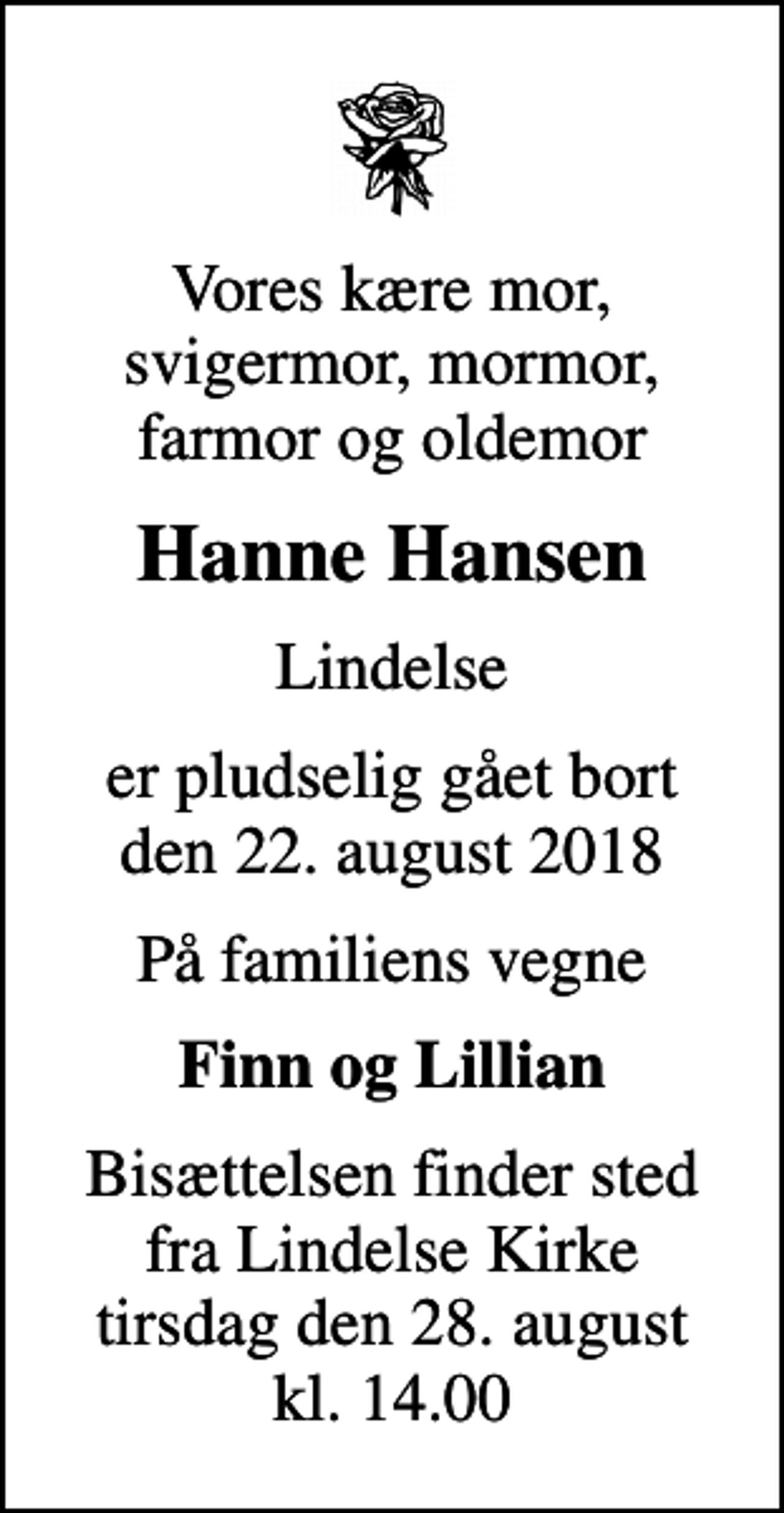 <p>Vores kære mor, svigermor, mormor, farmor og oldemor<br />Hanne Hansen<br />Lindelse<br />er pludselig gået bort den 22. august 2018<br />På familiens vegne<br />Finn og Lillian<br />Bisættelsen finder sted fra Lindelse Kirke tirsdag den 28. august kl. 14.00</p>